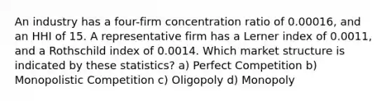 An industry has a four-firm concentration ratio of 0.00016, and an HHI of 15. A representative firm has a Lerner index of 0.0011, and a Rothschild index of 0.0014. Which market structure is indicated by these statistics? a) Perfect Competition b) Monopolistic Competition c) Oligopoly d) Monopoly