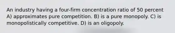 An industry having a four-firm concentration ratio of 50 percent A) approximates pure competition. B) is a pure monopoly. C) is monopolistically competitive. D) is an oligopoly.