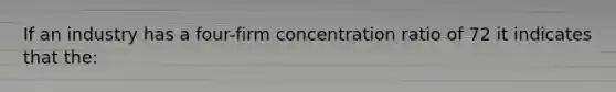 If an industry has a four-firm concentration ratio of 72 it indicates that the: