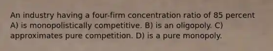 An industry having a four-firm concentration ratio of 85 percent A) is monopolistically competitive. B) is an oligopoly. C) approximates pure competition. D) is a pure monopoly.