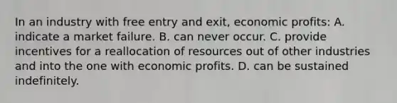 In an industry with free entry and exit, economic profits: A. indicate a market failure. B. can never occur. C. provide incentives for a reallocation of resources out of other industries and into the one with economic profits. D. can be sustained indefinitely.