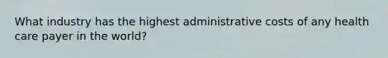 What industry has the highest administrative costs of any health care payer in the world?