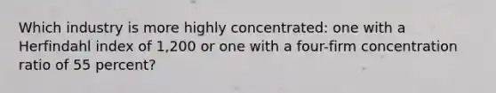 Which industry is more highly concentrated: one with a Herfindahl index of 1,200 or one with a four-firm concentration ratio of 55 percent?