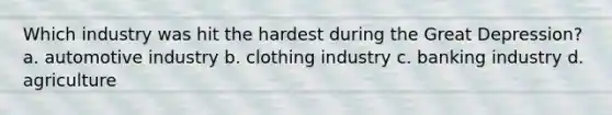 Which industry was hit the hardest during the Great Depression? a. automotive industry b. clothing industry c. banking industry d. agriculture