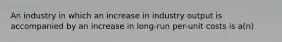 An industry in which an increase in industry output is accompanied by an increase in long-run per-unit costs is a(n)