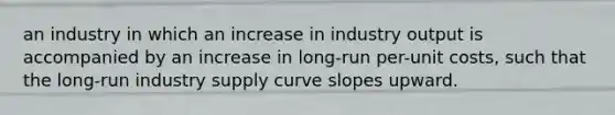 an industry in which an increase in industry output is accompanied by an increase in long-run per-unit costs, such that the long-run industry supply curve slopes upward.