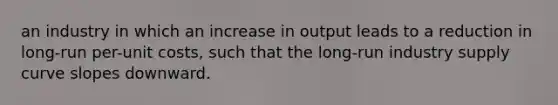 an industry in which an increase in output leads to a reduction in long-run per-unit costs, such that the long-run industry supply curve slopes downward.