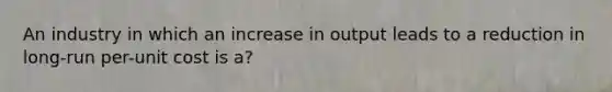 An industry in which an increase in output leads to a reduction in long-run per-unit cost is a?