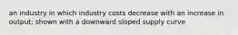 an industry in which industry costs decrease with an increase in output; shown with a downward sloped supply curve