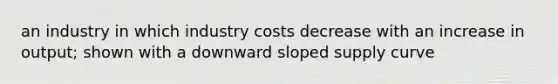 an industry in which industry costs decrease with an increase in output; shown with a downward sloped supply curve