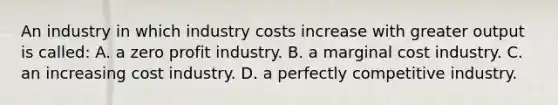 An industry in which industry costs increase with greater output is called: A. a zero profit industry. B. a marginal cost industry. C. an increasing cost industry. D. a perfectly competitive industry.