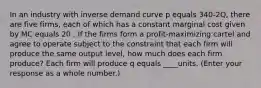 In an industry with inverse demand curve p equals 340-2Q, there are five firms, each of which has a constant marginal cost given by MC equals 20 . If the firms form a​ profit-maximizing cartel and agree to operate subject to the constraint that each firm will produce the same output​ level, how much does each firm​ produce? Each firm will produce q equals ____units. ​(Enter your response as a whole​ number.)