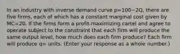 In an industry with inverse demand curve p=100−2​Q, there are five ​firms, each of which has a constant marginal cost given by MC=20. If the firms form a​ profit-maximizing cartel and agree to operate subject to the constraint that each firm will produce the same output​ level, how much does each firm​ produce? Each firm will produce q= units. ​(Enter your response as a whole​ number.)