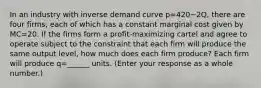 In an industry with inverse demand curve p=420−2​Q, there are four ​firms, each of which has a constant marginal cost given by MC=20. If the firms form a​ profit-maximizing cartel and agree to operate subject to the constraint that each firm will produce the same output​ level, how much does each firm​ produce? Each firm will produce q=______ units. ​(Enter your response as a whole​ number.)