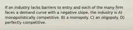 If an industry lacks barriers to entry and each of the many firm faces a demand curve with a negative slope, the industry is A) monopolistically competitive. B) a monopoly. C) an oligopoly. D) perfectly competitive.