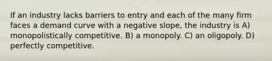 If an industry lacks barriers to entry and each of the many firm faces a demand curve with a negative slope, the industry is A) monopolistically competitive. B) a monopoly. C) an oligopoly. D) perfectly competitive.