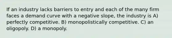 If an industry lacks barriers to entry and each of the many firm faces a demand curve with a negative slope, the industry is A) perfectly competitive. B) monopolistically competitive. C) an oligopoly. D) a monopoly.