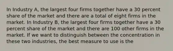 In Industry A, the largest four firms together have a 30 percent share of the market and there are a total of eight firms in the market. In Industry B, the largest four firms together have a 30 percent share of the market and there are 100 other firms in the market. If we want to distinguish between the concentration in these two industries, the best measure to use is the