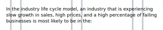 In the industry life cycle model, an industry that is experiencing slow growth in sales, high prices, and a high percentage of failing businesses is most likely to be in the: