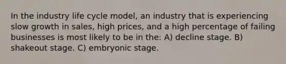 In the industry life cycle model, an industry that is experiencing slow growth in sales, high prices, and a high percentage of failing businesses is most likely to be in the: A) decline stage. B) shakeout stage. C) embryonic stage.