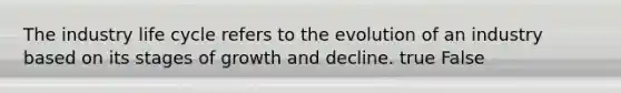 The industry life cycle refers to the evolution of an industry based on its stages of growth and decline. true False