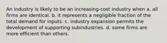 An industry is likely to be an increasing-cost industry when a. all firms are identical. b. it represents a negligible fraction of the total demand for inputs. c. industry expansion permits the development of supporting subindustries. d. some firms are more efficient than others.