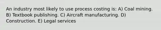 An industry most likely to use process costing is: A) Coal mining. B) Textbook publishing. C) Aircraft manufacturing. D) Construction. E) Legal services