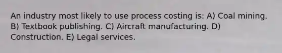 An industry most likely to use process costing is: A) Coal mining. B) Textbook publishing. C) Aircraft manufacturing. D) Construction. E) Legal services.