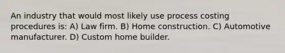 An industry that would most likely use process costing procedures is: A) Law firm. B) Home construction. C) Automotive manufacturer. D) Custom home builder.