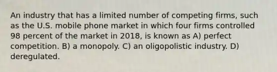 An industry that has a limited number of competing firms, such as the U.S. mobile phone market in which four firms controlled 98 percent of the market in 2018, is known as A) perfect competition. B) a monopoly. C) an oligopolistic industry. D) deregulated.