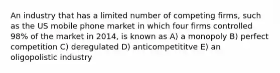 An industry that has a limited number of competing firms, such as the US mobile phone market in which four firms controlled 98% of the market in 2014, is known as A) a monopoly B) perfect competition C) deregulated D) anticompetititve E) an oligopolistic industry