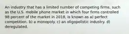 An industry that has a limited number of competing firms, such as the U.S. mobile phone market in which four firms controlled 98 percent of the market in 2018, is known as a) perfect competition. b) a monopoly. c) an oligopolistic industry. d) deregulated.