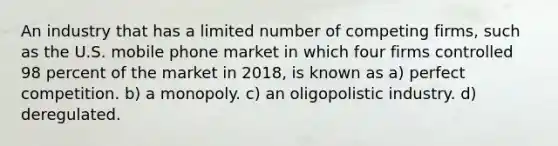 An industry that has a limited number of competing firms, such as the U.S. mobile phone market in which four firms controlled 98 percent of the market in 2018, is known as a) perfect competition. b) a monopoly. c) an oligopolistic industry. d) deregulated.