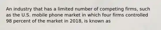 An industry that has a limited number of competing firms, such as the U.S. mobile phone market in which four firms controlled 98 percent of the market in 2018, is known as