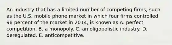 An industry that has a limited number of competing firms, such as the U.S. mobile phone market in which four firms controlled 98 percent of the market in 2014, is known as A. perfect competition. B. a monopoly. C. an oligopolistic industry. D. deregulated. E. anticompetitive.