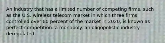 An industry that has a limited number of competing firms, such as the U.S. wireless telecom market in which three firms controlled over 80 percent of the market in 2020, is known as perfect competition. a monopoly. an oligopolistic industry. deregulated.