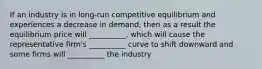 If an industry is in long-run competitive equilibrium and experiences a decrease in demand, then as a result the equilibrium price will __________, which will cause the representative firm's __________ curve to shift downward and some firms will __________ the industry