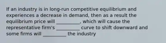 If an industry is in long-run competitive equilibrium and experiences a decrease in demand, then as a result the equilibrium price will __________, which will cause the representative firm's __________ curve to shift downward and some firms will __________ the industry