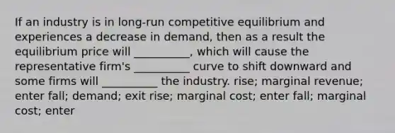 If an industry is in long-run competitive equilibrium and experiences a decrease in demand, then as a result the equilibrium price will __________, which will cause the representative firm's __________ curve to shift downward and some firms will __________ the industry. rise; marginal revenue; enter fall; demand; exit rise; marginal cost; enter fall; marginal cost; enter