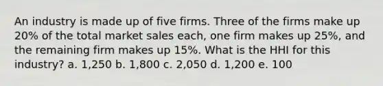 An industry is made up of five firms. Three of the firms make up 20% of the total market sales each, one firm makes up 25%, and the remaining firm makes up 15%. What is the HHI for this industry? a. 1,250 b. 1,800 c. 2,050 d. 1,200 e. 100