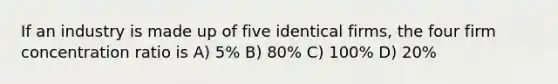 If an industry is made up of five identical firms, the four firm concentration ratio is A) 5% B) 80% C) 100% D) 20%