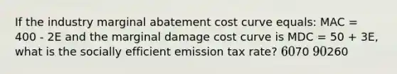 If the industry marginal abatement cost curve equals: MAC = 400 - 2E and the marginal damage cost curve is MDC = 50 + 3E, what is the socially efficient emission tax rate? 6070 90260