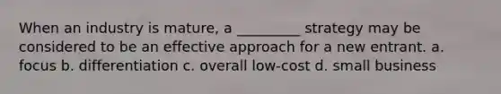 When an industry is mature, a _________ strategy may be considered to be an effective approach for a new entrant. a. focus b. differentiation c. overall low-cost d. small business