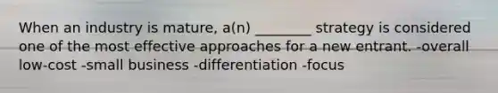 When an industry is mature, a(n) ________ strategy is considered one of the most effective approaches for a new entrant. -overall low-cost -small business -differentiation -focus