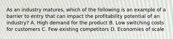 As an industry matures, which of the following is an example of a barrier to entry that can impact the profitability potential of an industry? A. High demand for the product B. Low switching costs for customers C. Few existing competitors D. Economies of scale