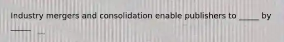 Industry mergers and consolidation enable publishers to _____ by _____