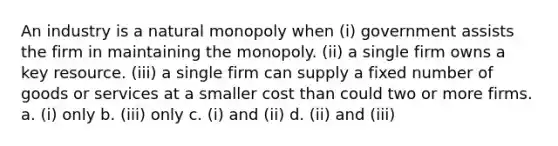 An industry is a natural monopoly when (i) government assists the firm in maintaining the monopoly. (ii) a single firm owns a key resource. (iii) a single firm can supply a fixed number of goods or services at a smaller cost than could two or more firms. a. (i) only b. (iii) only c. (i) and (ii) d. (ii) and (iii)