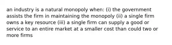 an industry is a natural monopoly when: (i) the government assists the firm in maintaining the monopoly (ii) a single firm owns a key resource (iii) a single firm can supply a good or service to an entire market at a smaller cost than could two or more firms