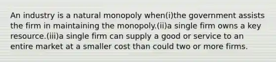 An industry is a natural monopoly when(i)the government assists the firm in maintaining the monopoly.(ii)a single firm owns a key resource.(iii)a single firm can supply a good or service to an entire market at a smaller cost than could two or more firms.