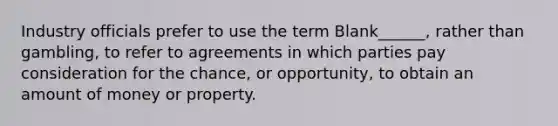 Industry officials prefer to use the term Blank______, rather than gambling, to refer to agreements in which parties pay consideration for the chance, or opportunity, to obtain an amount of money or property.